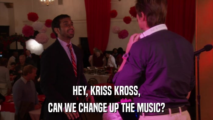 HEY, KRISS KROSS, CAN WE CHANGE UP THE MUSIC? 