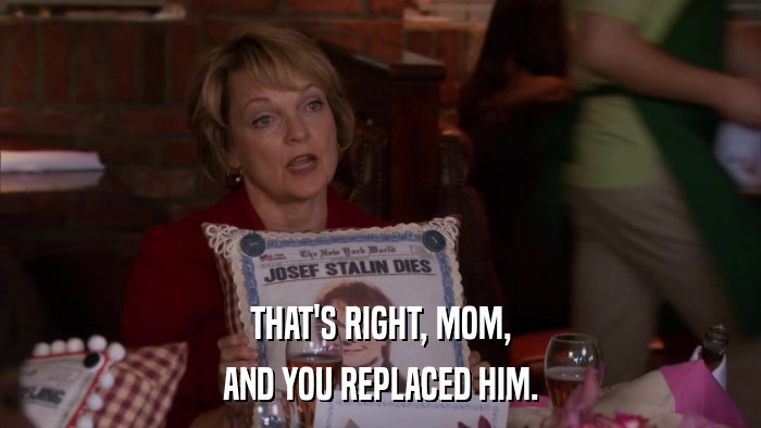 THAT'S RIGHT, MOM, AND YOU REPLACED HIM. 