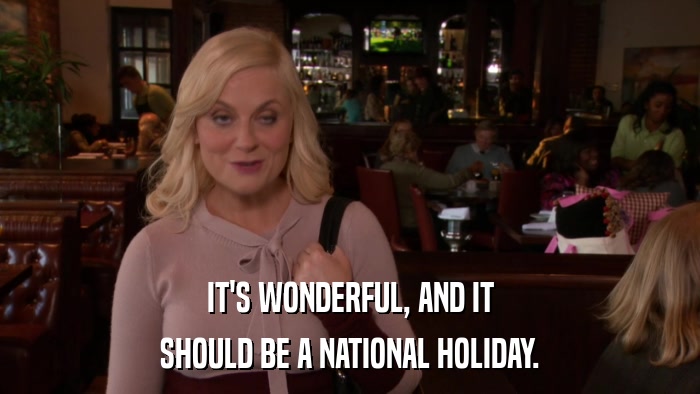 IT'S WONDERFUL, AND IT SHOULD BE A NATIONAL HOLIDAY. 