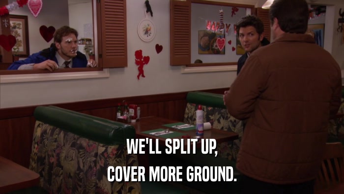 WE'LL SPLIT UP, COVER MORE GROUND. 