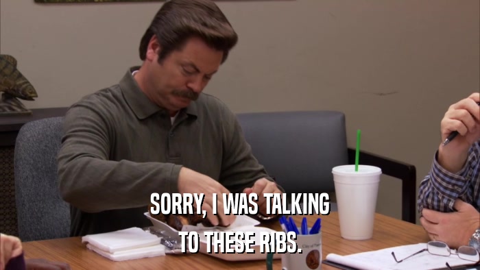 SORRY, I WAS TALKING TO THESE RIBS. 