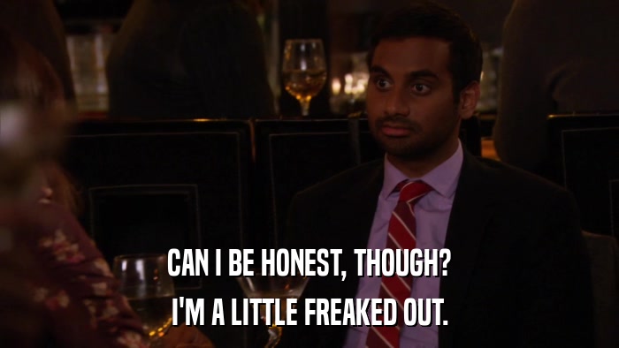 CAN I BE HONEST, THOUGH? I'M A LITTLE FREAKED OUT. 