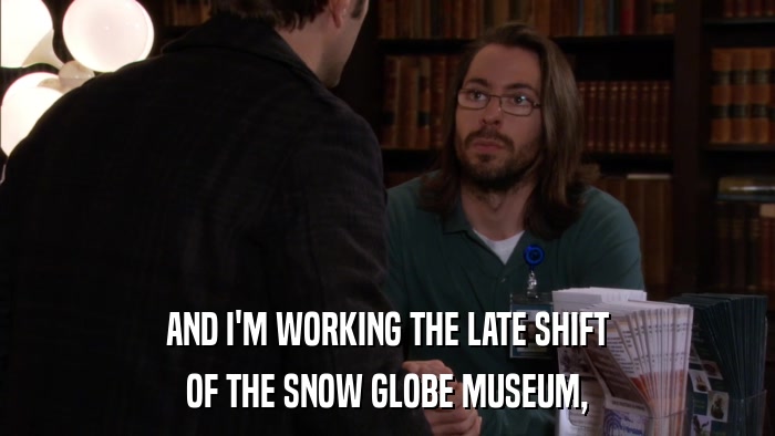 AND I'M WORKING THE LATE SHIFT OF THE SNOW GLOBE MUSEUM, 