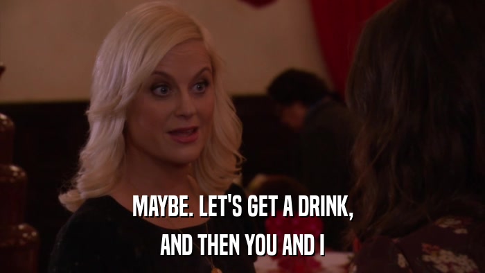 MAYBE. LET'S GET A DRINK, AND THEN YOU AND I 