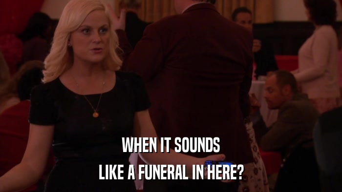 WHEN IT SOUNDS LIKE A FUNERAL IN HERE? 