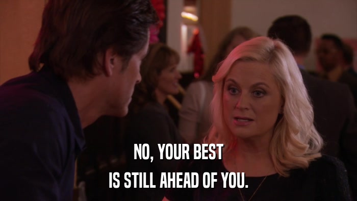 NO, YOUR BEST IS STILL AHEAD OF YOU. 