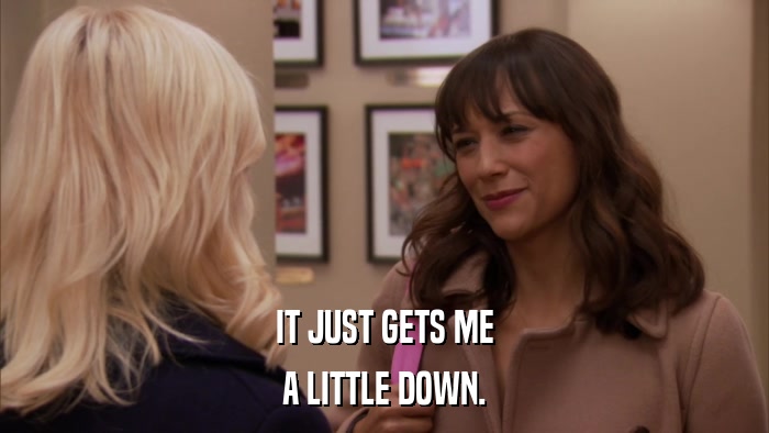 IT JUST GETS ME A LITTLE DOWN. 