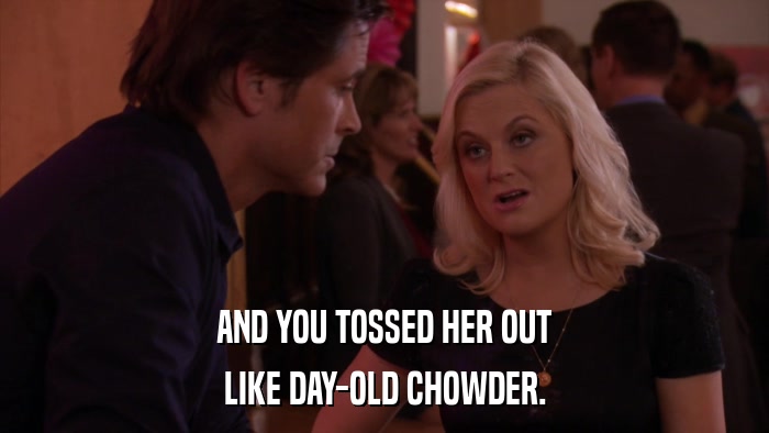AND YOU TOSSED HER OUT LIKE DAY-OLD CHOWDER. 