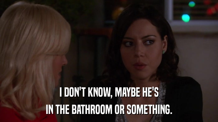 I DON'T KNOW, MAYBE HE'S IN THE BATHROOM OR SOMETHING. 