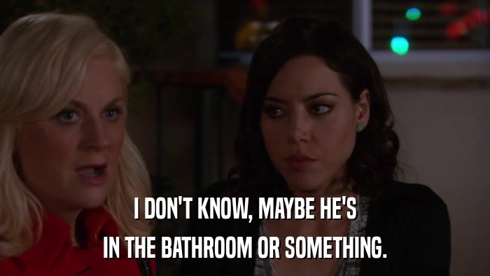 I DON'T KNOW, MAYBE HE'S IN THE BATHROOM OR SOMETHING. 
