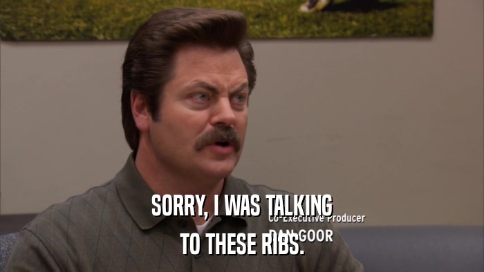 SORRY, I WAS TALKING TO THESE RIBS. 