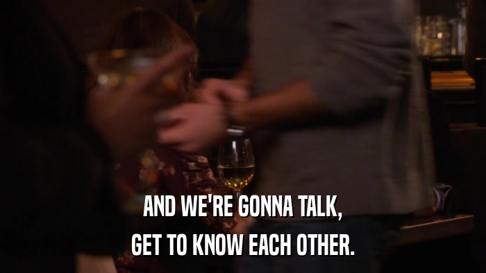 AND WE'RE GONNA TALK, GET TO KNOW EACH OTHER. 