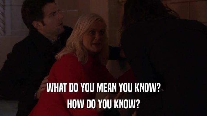 WHAT DO YOU MEAN YOU KNOW? HOW DO YOU KNOW? 