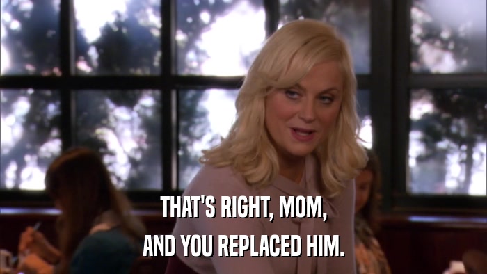THAT'S RIGHT, MOM, AND YOU REPLACED HIM. 
