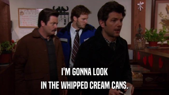I'M GONNA LOOK IN THE WHIPPED CREAM CANS. 
