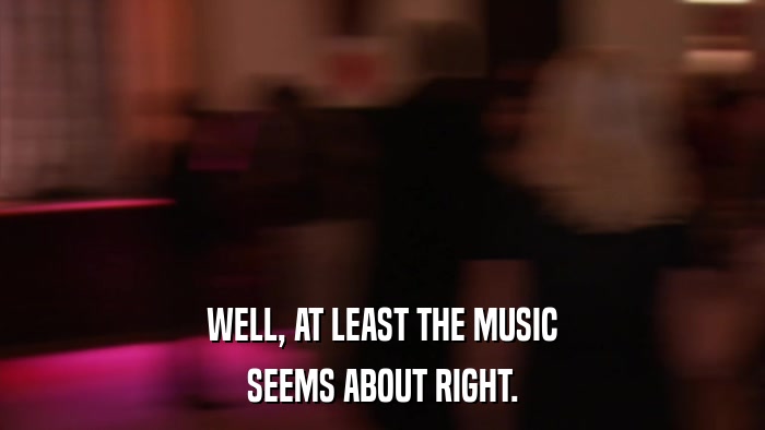 WELL, AT LEAST THE MUSIC SEEMS ABOUT RIGHT. 