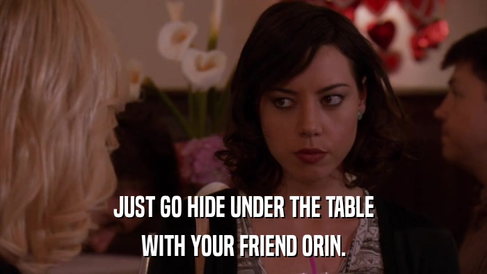 JUST GO HIDE UNDER THE TABLE WITH YOUR FRIEND ORIN. 