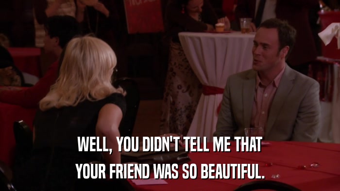 WELL, YOU DIDN'T TELL ME THAT YOUR FRIEND WAS SO BEAUTIFUL. 