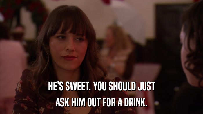 HE'S SWEET. YOU SHOULD JUST ASK HIM OUT FOR A DRINK. 