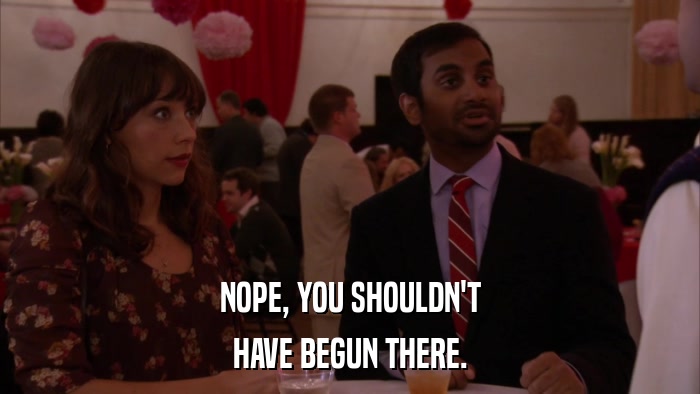 NOPE, YOU SHOULDN'T HAVE BEGUN THERE. 