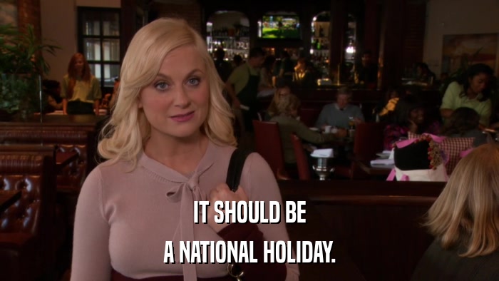 IT SHOULD BE A NATIONAL HOLIDAY. 