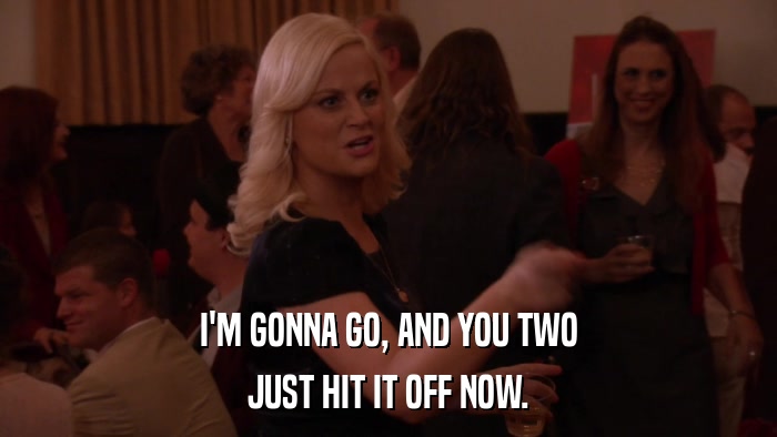 I'M GONNA GO, AND YOU TWO JUST HIT IT OFF NOW. 
