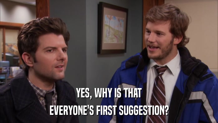 YES, WHY IS THAT EVERYONE'S FIRST SUGGESTION? 