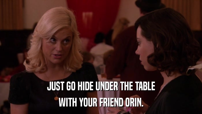 JUST GO HIDE UNDER THE TABLE WITH YOUR FRIEND ORIN. 