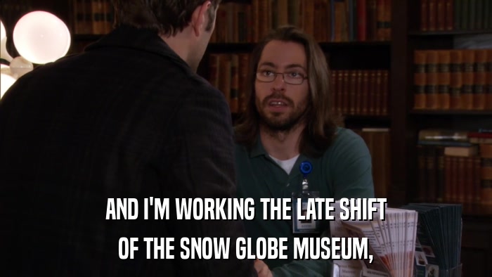 AND I'M WORKING THE LATE SHIFT OF THE SNOW GLOBE MUSEUM, 