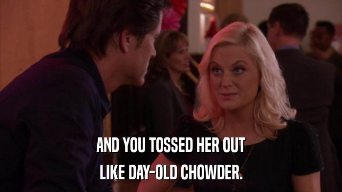 AND YOU TOSSED HER OUT LIKE DAY-OLD CHOWDER. 