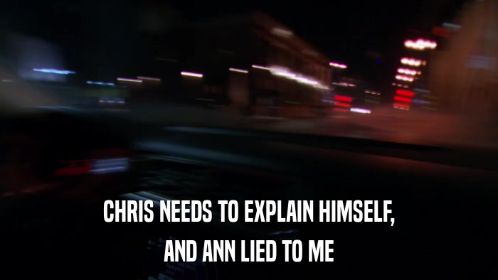 CHRIS NEEDS TO EXPLAIN HIMSELF, AND ANN LIED TO ME 