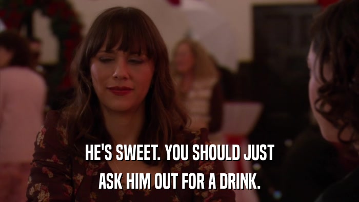 HE'S SWEET. YOU SHOULD JUST ASK HIM OUT FOR A DRINK. 