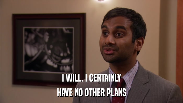 I WILL. I CERTAINLY HAVE NO OTHER PLANS 
