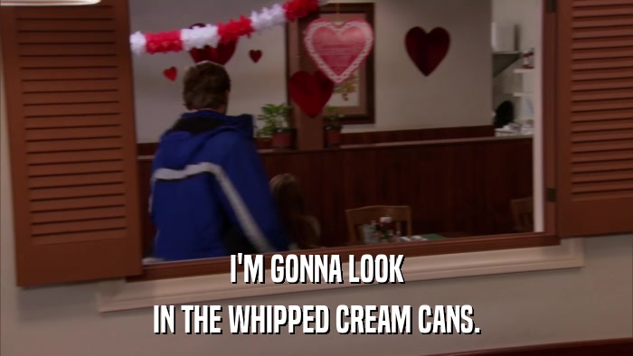I'M GONNA LOOK IN THE WHIPPED CREAM CANS. 