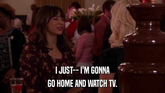 I JUST-- I'M GONNA GO HOME AND WATCH TV. 