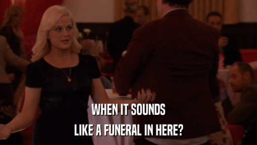 WHEN IT SOUNDS LIKE A FUNERAL IN HERE? 