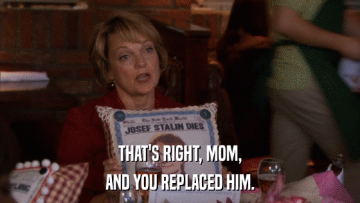 THAT'S RIGHT, MOM, AND YOU REPLACED HIM. 