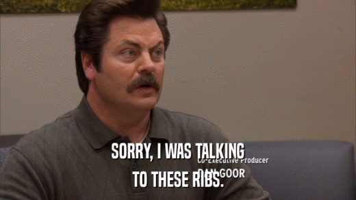 SORRY, I WAS TALKING TO THESE RIBS. 