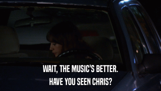 WAIT, THE MUSIC'S BETTER. HAVE YOU SEEN CHRIS? 