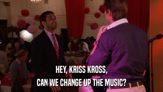 HEY, KRISS KROSS, CAN WE CHANGE UP THE MUSIC? 