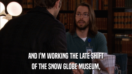 AND I'M WORKING THE LATE SHIFT OF THE SNOW GLOBE MUSEUM, 