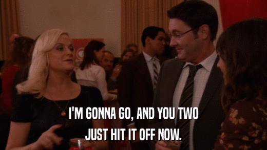 I'M GONNA GO, AND YOU TWO JUST HIT IT OFF NOW. 