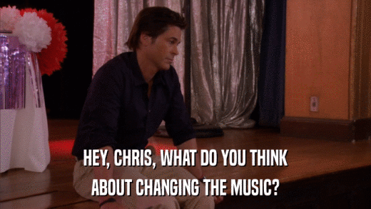 HEY, CHRIS, WHAT DO YOU THINK ABOUT CHANGING THE MUSIC? 