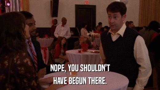 NOPE, YOU SHOULDN'T HAVE BEGUN THERE. 