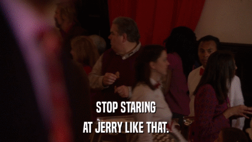 STOP STARING AT JERRY LIKE THAT. 