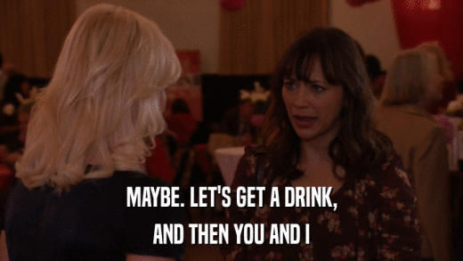 MAYBE. LET'S GET A DRINK, AND THEN YOU AND I 