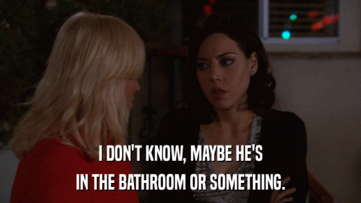 I DON'T KNOW, MAYBE HE'S IN THE BATHROOM OR SOMETHING. 