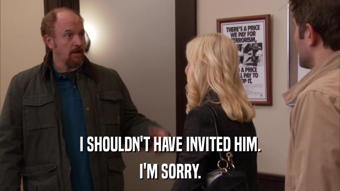 I SHOULDN'T HAVE INVITED HIM. I'M SORRY. 