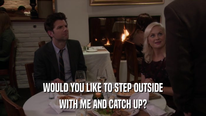 WOULD YOU LIKE TO STEP OUTSIDE WITH ME AND CATCH UP? 