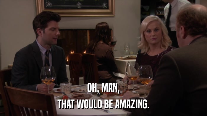 OH, MAN, THAT WOULD BE AMAZING. 